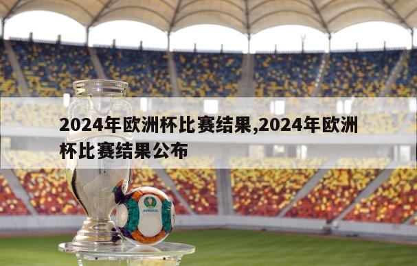 2024年欧洲杯比赛结果,2024年欧洲杯比赛结果公布