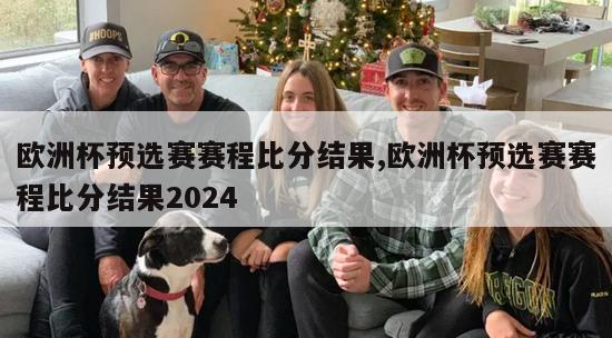 欧洲杯预选赛赛程比分结果,欧洲杯预选赛赛程比分结果2024